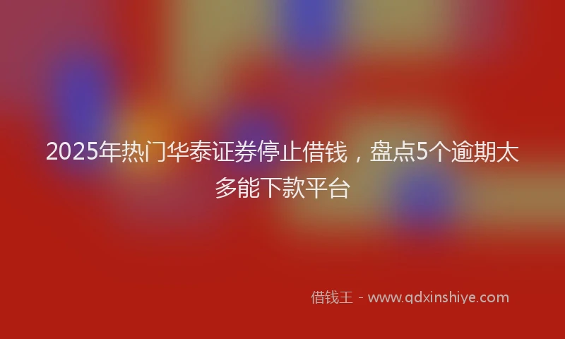 2025年热门华泰证券停止借钱，盘点5个逾期太多能下款平台