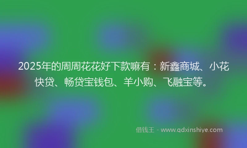 2025年的周周花花好下款嘛有：新鑫商城、小花快贷、畅贷宝钱包、羊小购、飞融宝等。