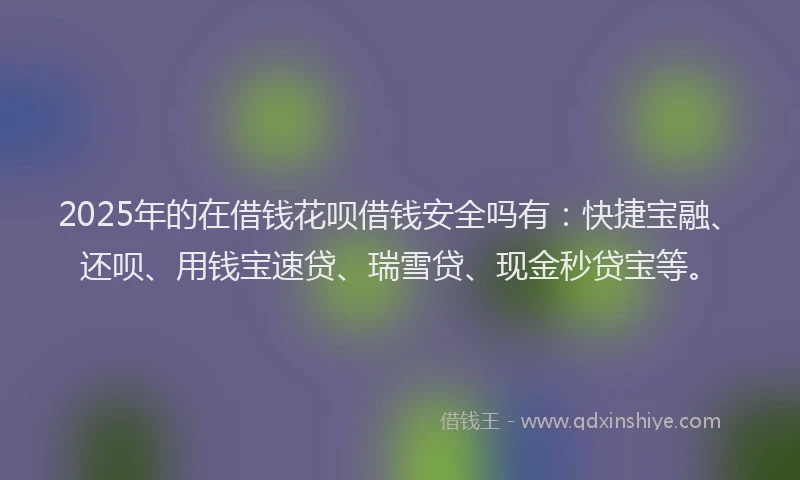 2025年的在借钱花呗借钱安全吗有：快捷宝融、还呗、用钱宝速贷、瑞雪贷、现金秒贷宝等。