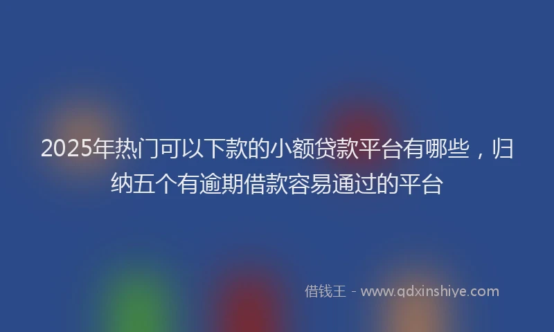 2025年热门可以下款的小额贷款平台有哪些，归纳五个有逾期借款容易通过的平台