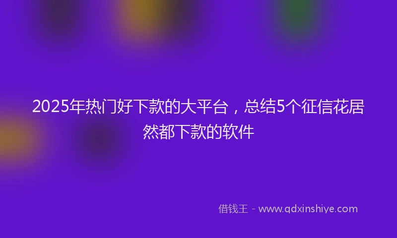 2025年热门好下款的大平台，总结5个征信花居然都下款的软件