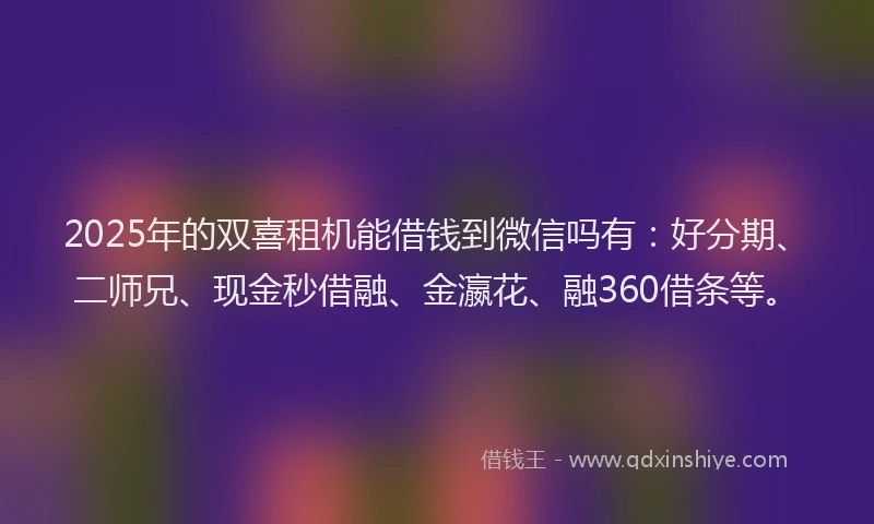2025年的双喜租机能借钱到微信吗有：好分期、二师兄、现金秒借融、金瀛花、融360借条等。
