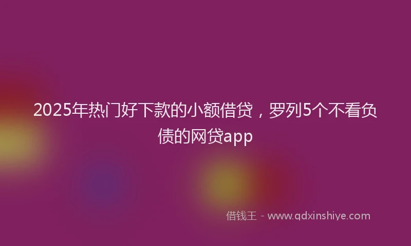 2025年热门好下款的小额借贷，罗列5个不看负债的网贷app