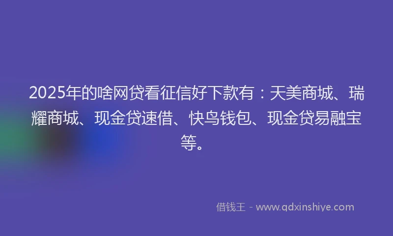 2025年的啥网贷看征信好下款有：天美商城、瑞耀商城、现金贷速借、快鸟钱包、现金贷易融宝等。