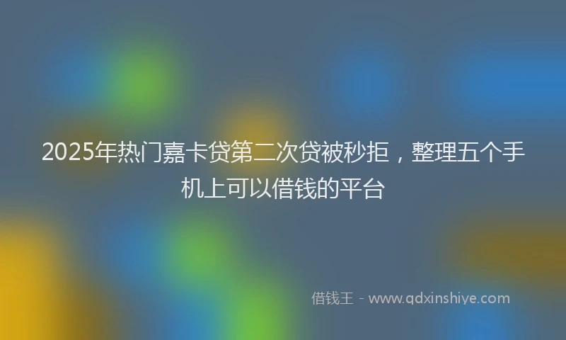2025年热门嘉卡贷第二次贷被秒拒，整理五个手机上可以借钱的平台