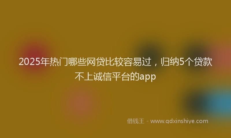 2025年热门哪些网贷比较容易过，归纳5个贷款不上诚信平台的app
