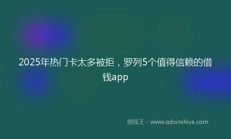 2025年热门卡太多被拒，罗列5个值得信赖的借钱app