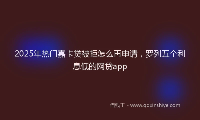 2025年热门嘉卡贷被拒怎么再申请，罗列五个利息低的网贷app