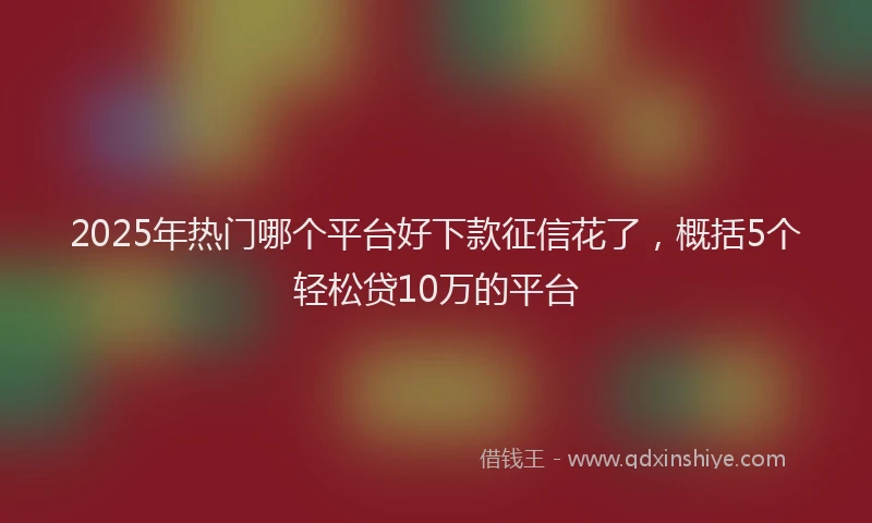 2025年热门哪个平台好下款征信花了，概括5个轻松贷10万的平台