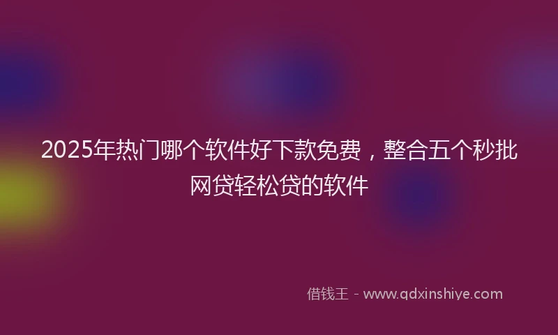 2025年热门哪个软件好下款免费，整合五个秒批网贷轻松贷的软件