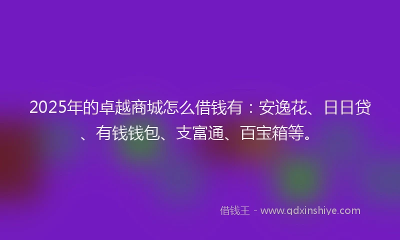 2025年的卓越商城怎么借钱有：安逸花、日日贷、有钱钱包、支富通、百宝箱等。