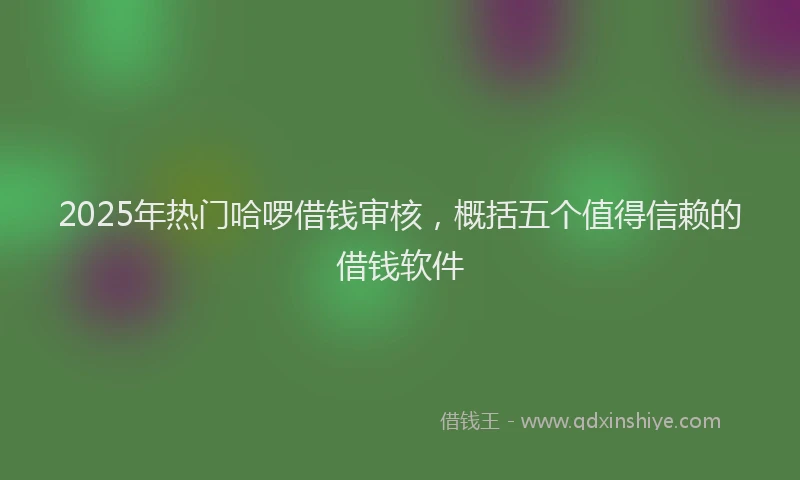 2025年热门哈啰借钱审核，概括五个值得信赖的借钱软件