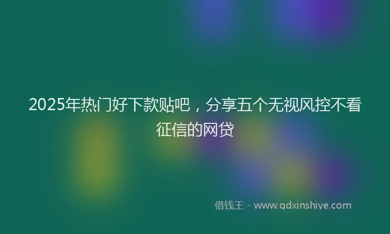 2025年热门好下款贴吧，分享五个无视风控不看征信的网贷