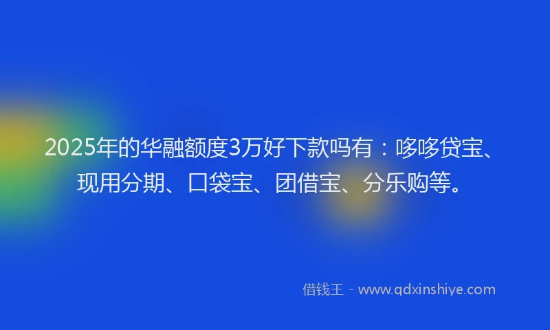 2025年的华融额度3万好下款吗有：哆哆贷宝、现用分期、口袋宝、团借宝、分乐购等。