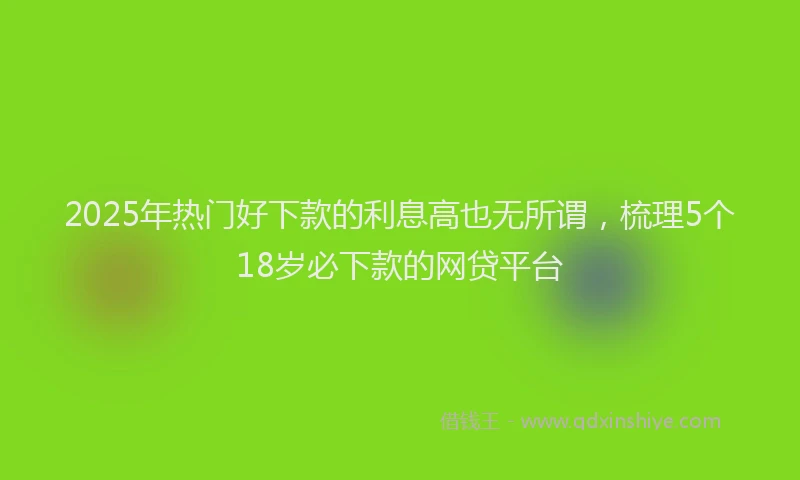 2025年热门好下款的利息高也无所谓，梳理5个18岁必下款的网贷平台