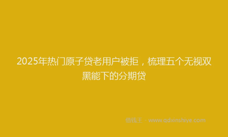 2025年热门原子贷老用户被拒，梳理五个无视双黑能下的分期贷