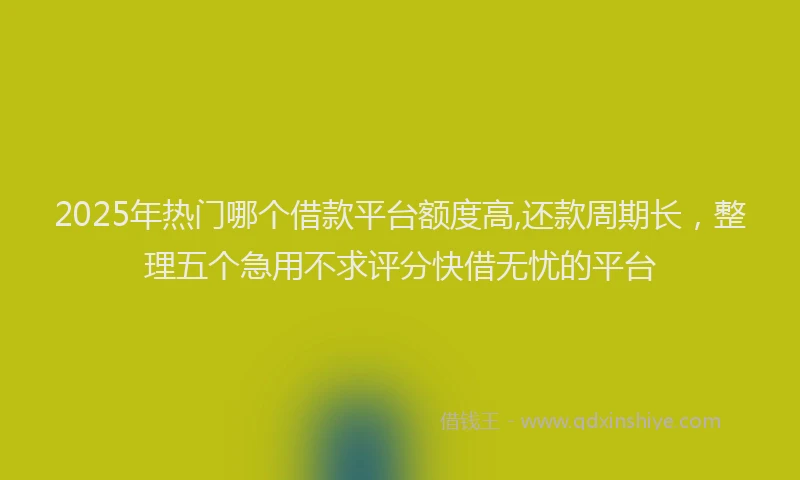 2025年热门哪个借款平台额度高,还款周期长，整理五个急用不求评分快借无忧的平台