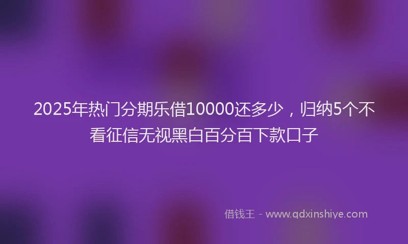 2025年热门分期乐借10000还多少，归纳5个不看征信无视黑白百分百下款口子