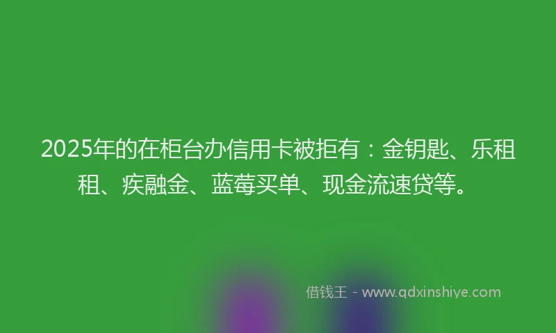 2025年的在柜台办信用卡被拒有：金钥匙、乐租租、疾融金、蓝莓买单、现金流速贷等。