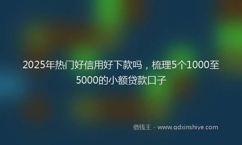2025年热门好信用好下款吗，梳理5个1000至5000的小额贷款口子