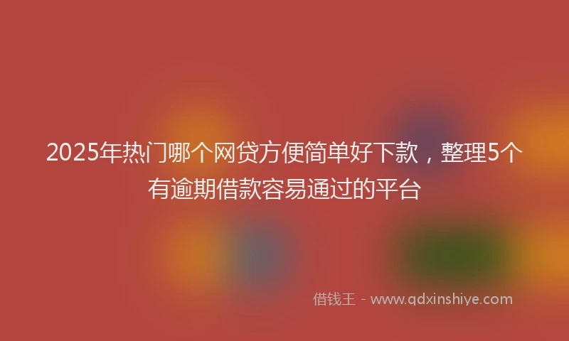 2025年热门哪个网贷方便简单好下款，整理5个有逾期借款容易通过的平台