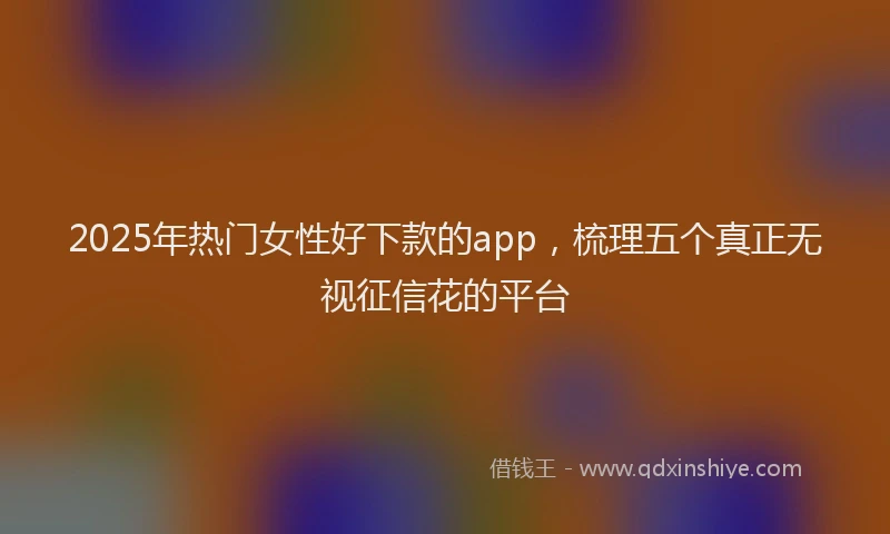 2025年热门女性好下款的app，梳理五个真正无视征信花的平台