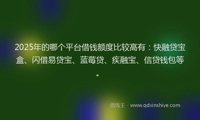 2025年的哪个平台借钱额度比较高有：快融贷宝盒、闪借易贷宝、蓝莓贷、疾融宝、信贷钱包等。