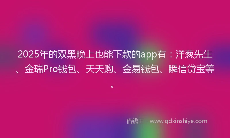 2025年的双黑晚上也能下款的app有：洋葱先生、金瑞Pro钱包、天天购、金易钱包、瞬信贷宝等。