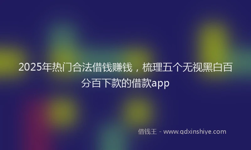 2025年热门合法借钱赚钱，梳理五个无视黑白百分百下款的借款app