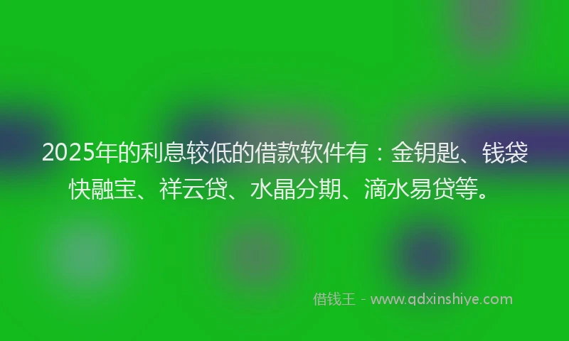2025年的利息较低的借款软件有：金钥匙、钱袋快融宝、祥云贷、水晶分期、滴水易贷等。