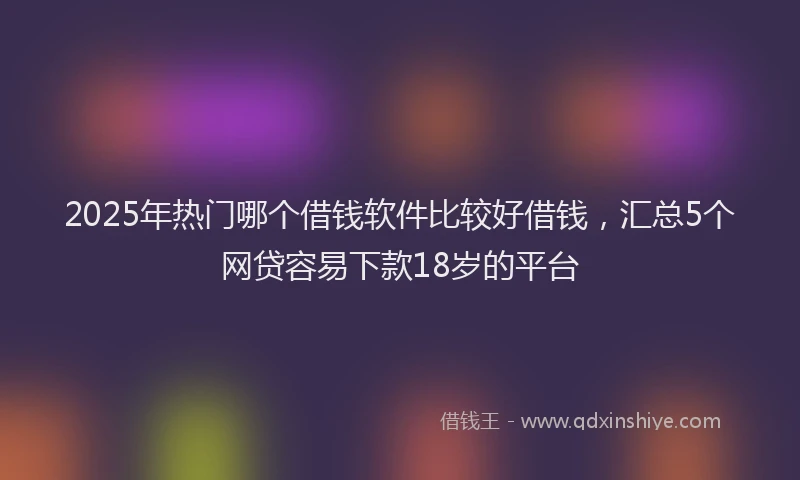 2025年热门哪个借钱软件比较好借钱，汇总5个网贷容易下款18岁的平台