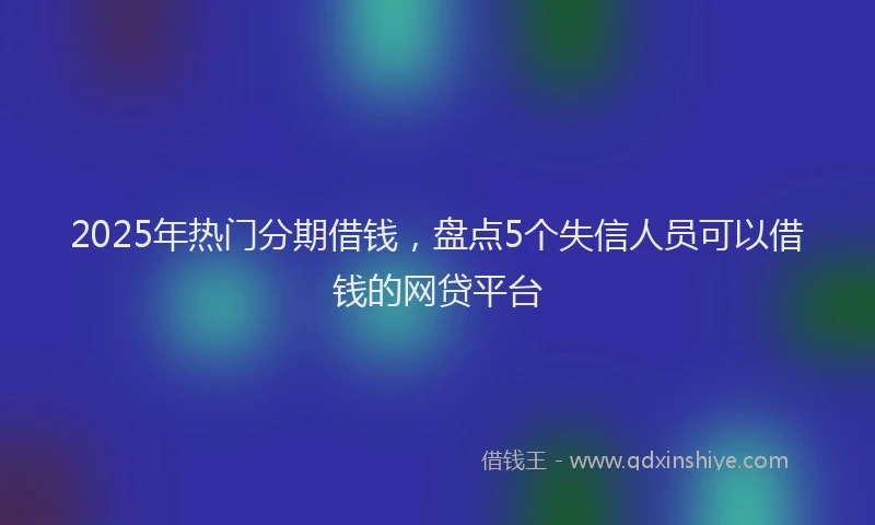 2025年热门分期借钱，盘点5个失信人员可以借钱的网贷平台