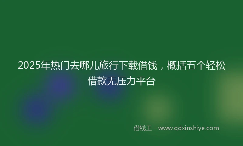 2025年热门去哪儿旅行下载借钱，概括五个轻松借款无压力平台