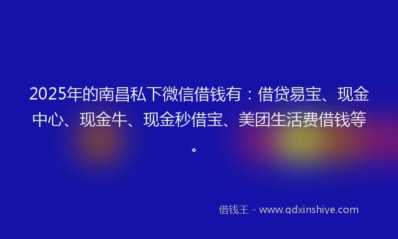 2025年的南昌私下微信借钱有：借贷易宝、现金中心、现金牛、现金秒借宝、美团生活费借钱等。