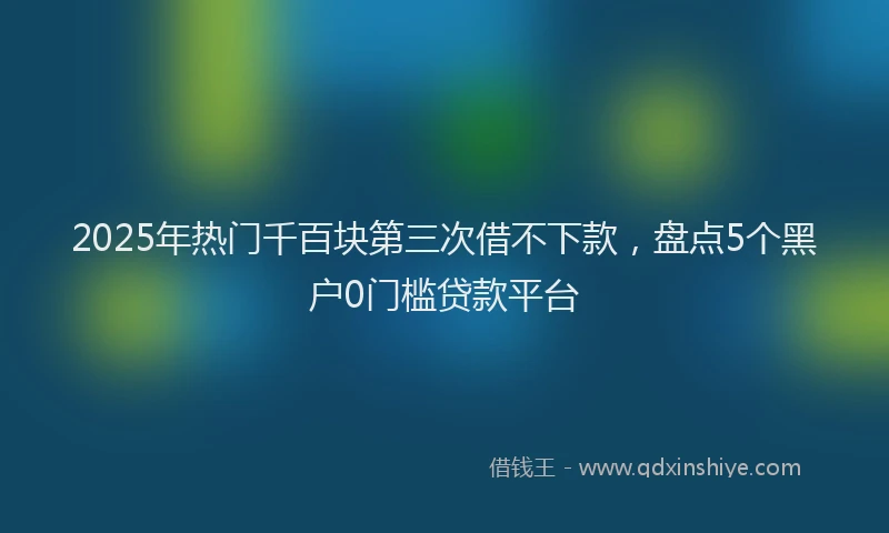 2025年热门千百块第三次借不下款，盘点5个黑户0门槛贷款平台