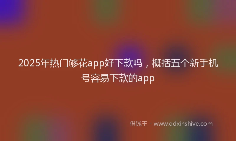 2025年热门够花app好下款吗，概括五个新手机号容易下款的app