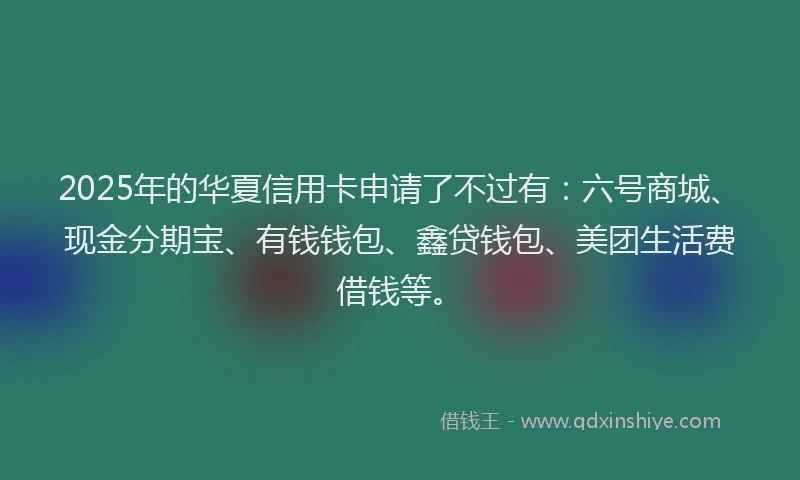 2025年的华夏信用卡申请了不过有：六号商城、现金分期宝、有钱钱包、鑫贷钱包、美团生活费借钱等。