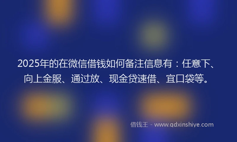 2025年的在微信借钱如何备注信息有：任意下、向上金服、通过放、现金贷速借、宜口袋等。