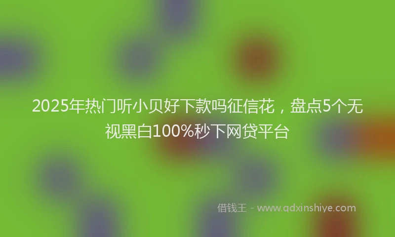 2025年热门听小贝好下款吗征信花，盘点5个无视黑白100%秒下网贷平台