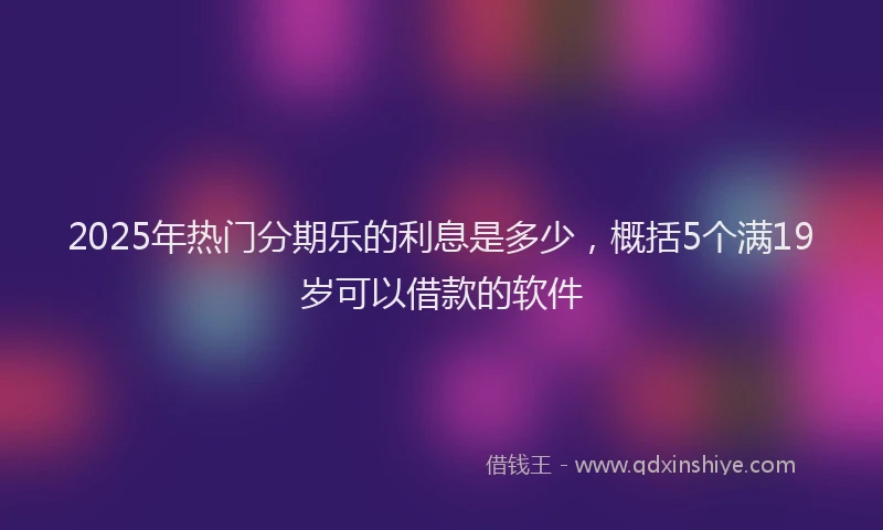 2025年热门分期乐的利息是多少，概括5个满19岁可以借款的软件