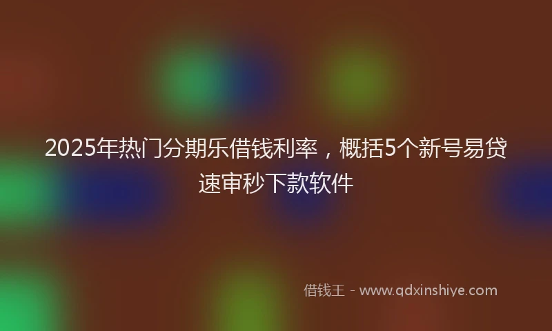 2025年热门分期乐借钱利率，概括5个新号易贷速审秒下款软件