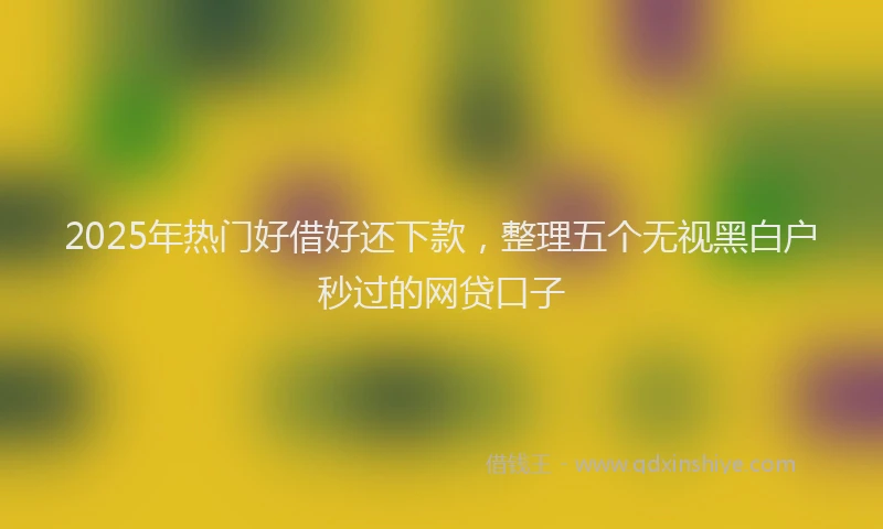 2025年热门好借好还下款，整理五个无视黑白户秒过的网贷口子