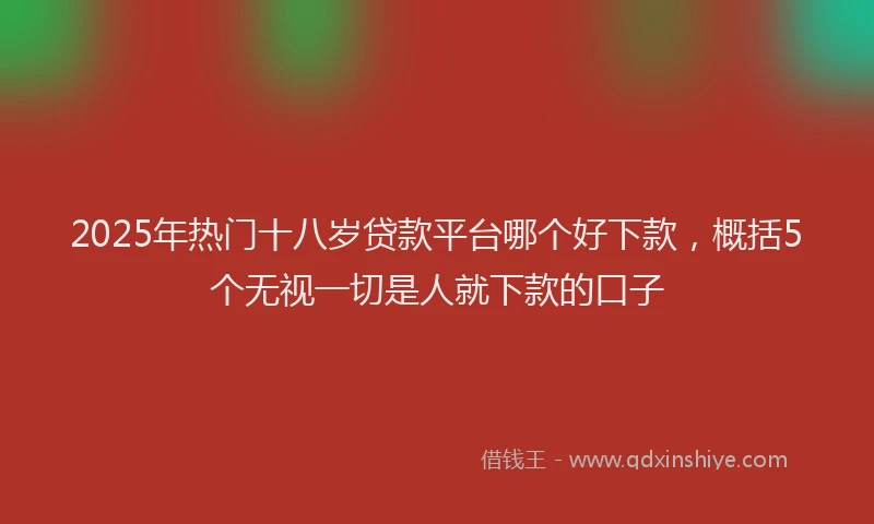 2025年热门十八岁贷款平台哪个好下款，概括5个无视一切是人就下款的口子
