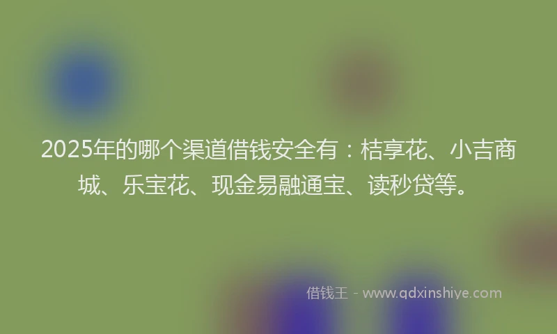 2025年的哪个渠道借钱安全有：桔享花、小吉商城、乐宝花、现金易融通宝、读秒贷等。