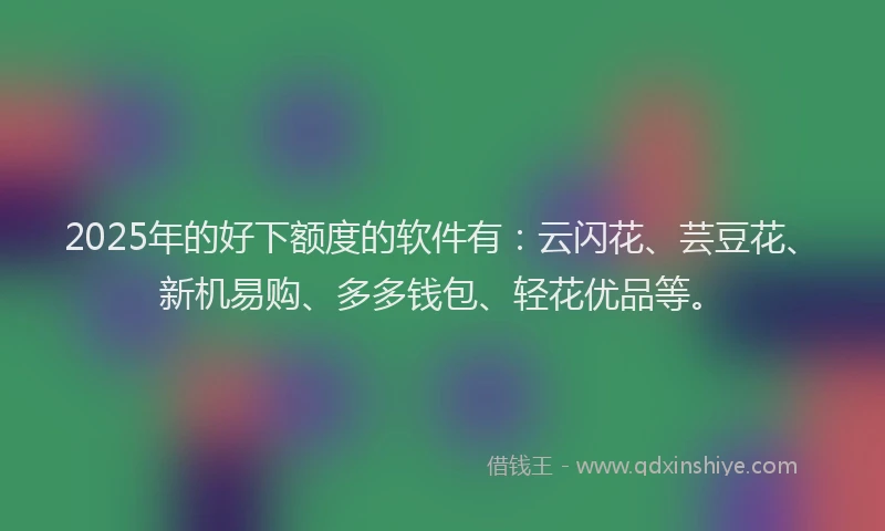 2025年的好下额度的软件有：云闪花、芸豆花、新机易购、多多钱包、轻花优品等。