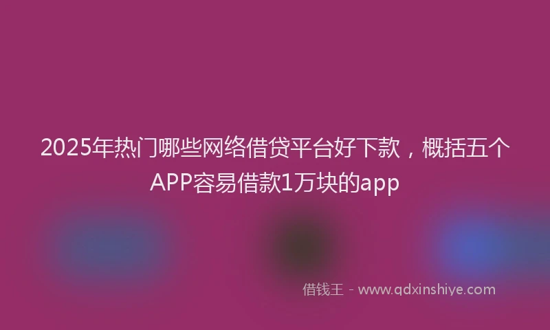 2025年热门哪些网络借贷平台好下款，概括五个APP容易借款1万块的app