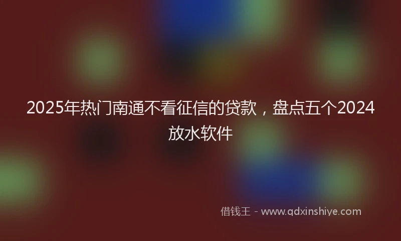 2025年热门南通不看征信的贷款，盘点五个2024放水软件