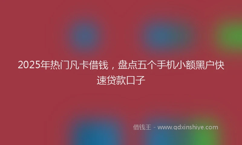 2025年热门凡卡借钱，盘点五个手机小额黑户快速贷款口子
