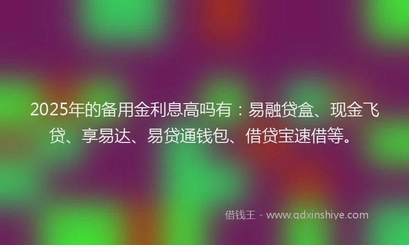 2025年的备用金利息高吗有：易融贷盒、现金飞贷、享易达、易贷通钱包、借贷宝速借等。