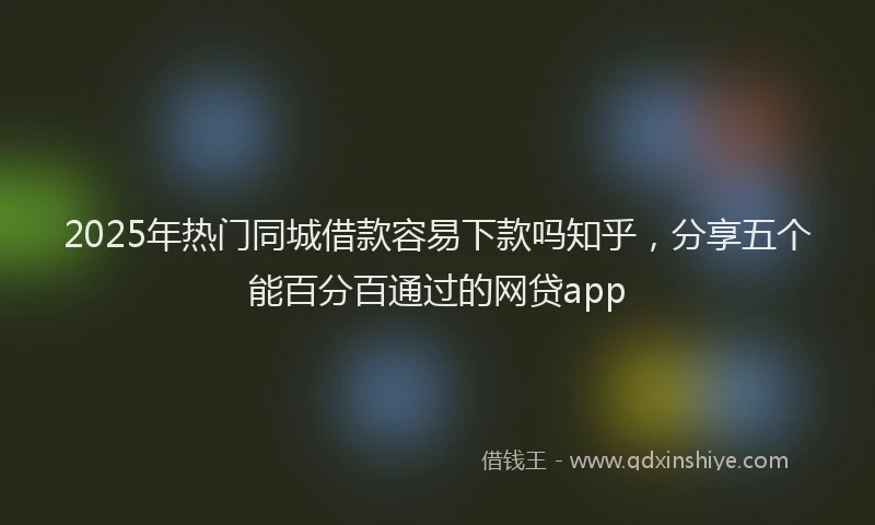 2025年热门同城借款容易下款吗知乎，分享五个能百分百通过的网贷app